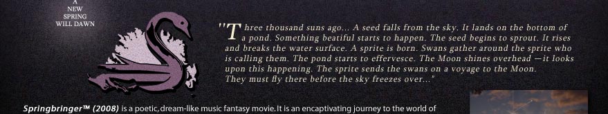 -- A New Spring Will Dawn --
'Three thousand suns ago... A seed falls from the sky. It lands on the bottom of a pond. Something beatiful starts to happen. The seed begins to sprout. It rises
and breaks the water surface. A sprite is born. Swans gather around the sprite who 
is calling them. The pond starts to effervesce. The Moon shines in the background -- it looks upon this happening. The sprite sends the swans on a voyage; some of
them to the Moon.  Each swan receives an important mission...'